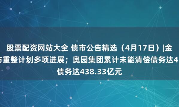 股票配资网站大全 债市公告精选（4月17日）|金科地产公布重整计划多项进展；奥园集团累计未能清偿债务达438.33亿元