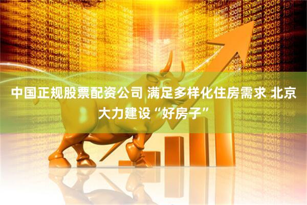 中国正规股票配资公司 满足多样化住房需求 北京大力建设“好房子”