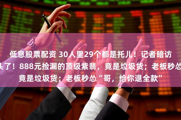 低息股票配资 30人里29个都是托儿！记者暗访翡翠原石直播间上头了！888元捡漏的顶级紫翡，竟是垃圾货；老板秒怂“哥，给你退全款”
