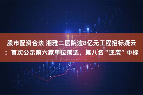 股市配资合法 湘雅二医院逾8亿元工程招标疑云：首次公示前六家单位落选，第八名“逆袭”中标