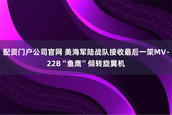 配资门户公司官网 美海军陆战队接收最后一架MV-22B“鱼鹰”倾转旋翼机