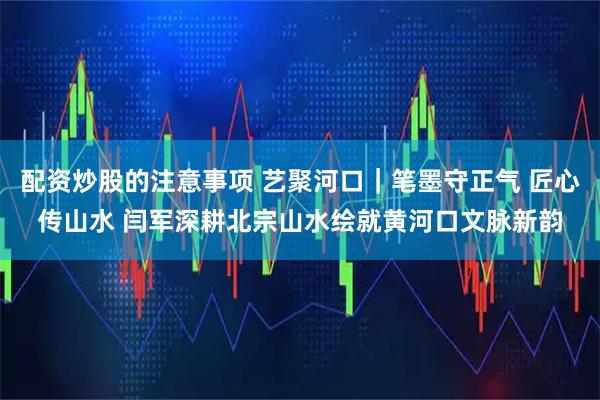 配资炒股的注意事项 艺聚河口｜笔墨守正气 匠心传山水 闫军深耕北宗山水绘就黄河口文脉新韵